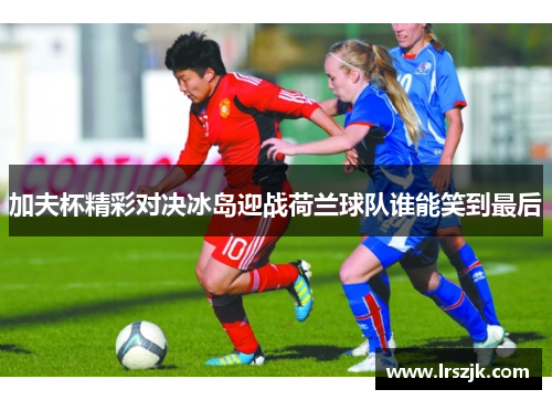 加夫杯精彩对决冰岛迎战荷兰球队谁能笑到最后
