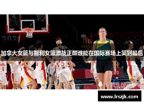 加拿大女篮与智利女篮激战正酣谁能在国际赛场上笑到最后