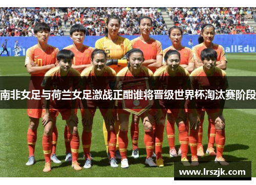 南非女足与荷兰女足激战正酣谁将晋级世界杯淘汰赛阶段