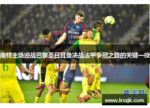 南特主场迎战巴黎圣日耳曼决战法甲争冠之路的关键一役