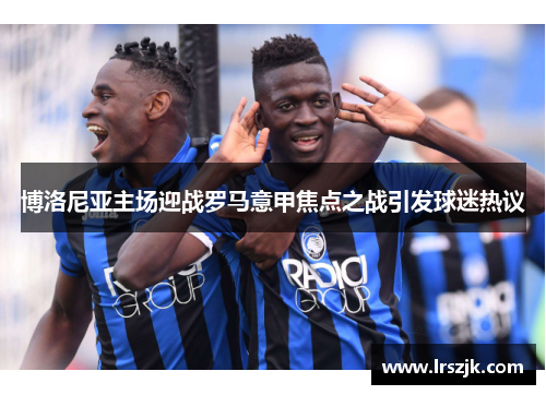 博洛尼亚主场迎战罗马意甲焦点之战引发球迷热议