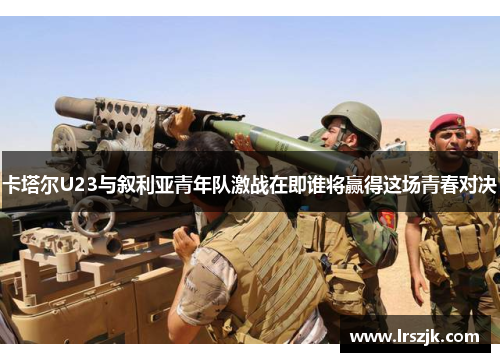 卡塔尔U23与叙利亚青年队激战在即谁将赢得这场青春对决