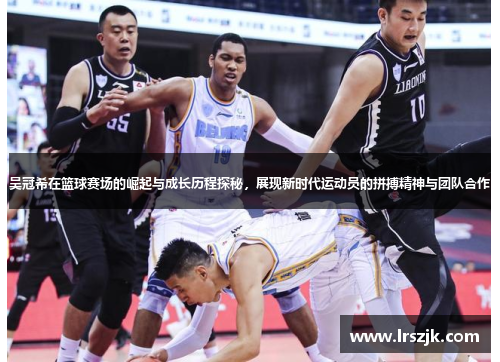 吴冠希在篮球赛场的崛起与成长历程探秘，展现新时代运动员的拼搏精神与团队合作