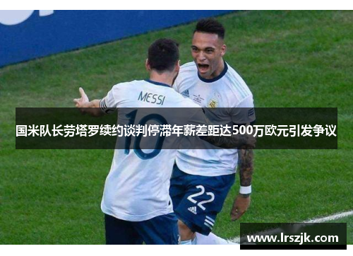 国米队长劳塔罗续约谈判停滞年薪差距达500万欧元引发争议