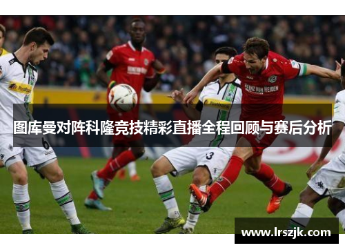 图库曼对阵科隆竞技精彩直播全程回顾与赛后分析