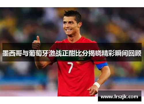 墨西哥与葡萄牙激战正酣比分揭晓精彩瞬间回顾