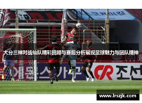 大分三神对战仙队精彩回顾与赛后分析展现足球魅力与团队精神
