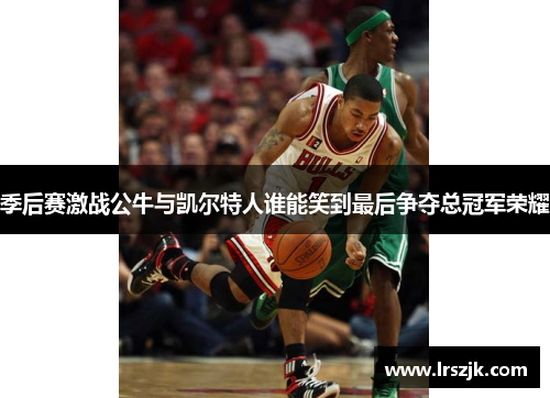 季后赛激战公牛与凯尔特人谁能笑到最后争夺总冠军荣耀