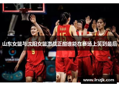 山东女篮与沈阳女篮激战正酣谁能在赛场上笑到最后