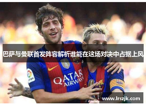 巴萨与曼联首发阵容解析谁能在这场对决中占据上风