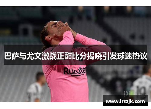 巴萨与尤文激战正酣比分揭晓引发球迷热议