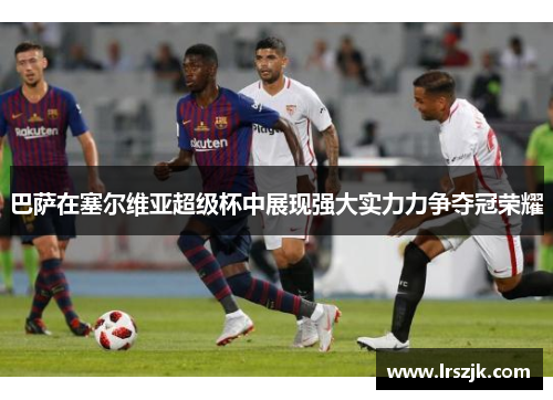 巴萨在塞尔维亚超级杯中展现强大实力力争夺冠荣耀