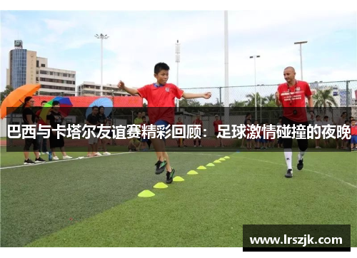 巴西与卡塔尔友谊赛精彩回顾：足球激情碰撞的夜晚