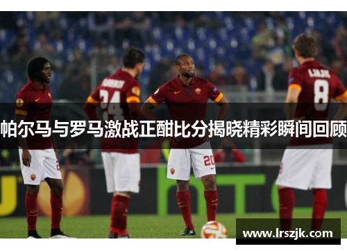 帕尔马与罗马激战正酣比分揭晓精彩瞬间回顾