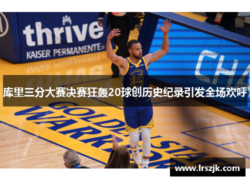 库里三分大赛决赛狂轰20球创历史纪录引发全场欢呼