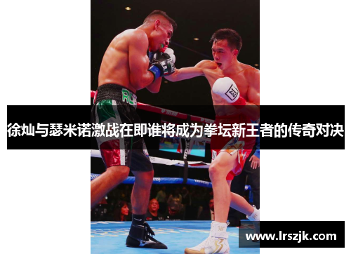 徐灿与瑟米诺激战在即谁将成为拳坛新王者的传奇对决